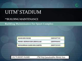 UITM’ STADIUM
-BUILDING MAINTENANCE
Building Maintenance For Sport Complex




          HANIS BIN NIZAR                   2009107745

          MOHD. IKHWAN BIN ABDULLAH         2009994441

          MUHAMMAD ZAHID BIN SARPIN         2009725315




     LECTURER’S NAME         : PM Haji Jamaluddin Mohd Aris
                                              4/10/2013
 