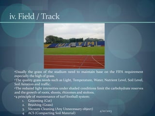 iv. Field / Track




 •Usually the grass of the stadium need to maintain base on the FIFA requirement
 especially the high of grass.
 •The quality grass needs such as Light, Temperature, Water, Nutrient Level, Soil Level,
 Soil Aeration and traffic.
 •The reduced light intensities under shaded conditions limit the carbohydrate reserves
 and the growth of roots, shoots, rhizomes and stolons.
 •4 principle of maintenance of turf football system:
       1. Grooming (Cut)
       2. Brushing (Grass)
       3. Vacuum Cleaning (Any Unnecessary object)
                                                          4/10/2013
       4. ACS (Compacting Soil Material)
 