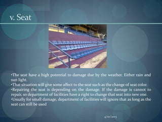 v. Seat




•The seat have a high potential to damage due by the weather. Either rain and
sun light.
•That situation will give some affect to the seat such as the change of seat color.
•Repairing the seat is depending on the damage. If the damage is cannot to
repair, so department of facilities have a right to change that seat into new one.
•Usually for small damage, department of facilities will ignore that as long as the
seat can still be used

                                                       4/10/2013
 