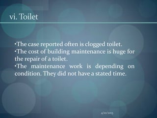 vi. Toilet


 •The case reported often is clogged toilet.
 •The cost of building maintenance is huge for
 the repair of a toilet.
 •The maintenance work is depending on
 condition. They did not have a stated time.




                                 4/10/2013
 