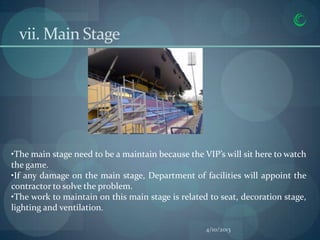 vii. Main Stage




•The main stage need to be a maintain because the VIP’s will sit here to watch
the game.
•If any damage on the main stage, Department of facilities will appoint the
contractor to solve the problem.
•The work to maintain on this main stage is related to seat, decoration stage,
lighting and ventilation.

                                                   4/10/2013
 