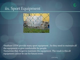 iix. Sport Equipment




•Stadium UiTM provide many sport equipment . So they need to maintain all
the equipment to give comfortable for people.
•Sometime they forgot to maintain the equipment. The result is this all
equipment cannot be use for future event.
                                               4/10/2013
 