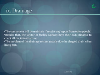 ix. Drainage


•The component will be maintain if receive any report from other people.
•Besides that, the janitor or facility workers have their own initiative to
check all the infrastructure.
•The problem of the drainage system usually due the clogged drain when
heavy rain.




                                                   4/10/2013
 