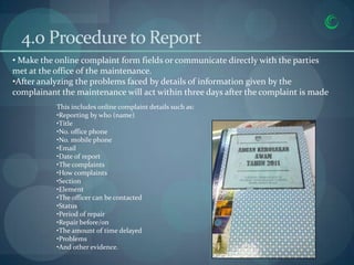 4.0 Procedure to Report
• Make the online complaint form fields or communicate directly with the parties
met at the office of the maintenance.
•After analyzing the problems faced by details of information given by the
complainant the maintenance will act within three days after the complaint is made
           This includes online complaint details such as:
           •Reporting by who (name)
           •Title
           •No. office phone
           •No. mobile phone
           •Email
           •Date of report
           •The complaints
           •How complaints
           •Section
           •Element
           •The officer can be contacted
           •Status
           •Period of repair
           •Repair before/on
           •The amount of time delayed
           •Problems
           •And other evidence.
                                                             4/10/2013
 