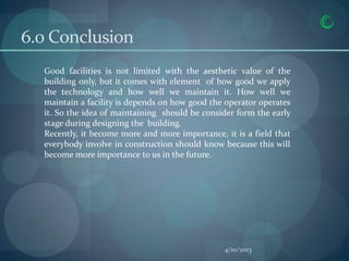6.0 Conclusion
  Good facilities is not limited with the aesthetic value of the
  building only, but it comes with element of how good we apply
  the technology and how well we maintain it. How well we
  maintain a facility is depends on how good the operator operates
  it. So the idea of maintaining should be consider form the early
  stage during designing the building.
  Recently, it become more and more importance, it is a field that
  everybody involve in construction should know because this will
  become more importance to us in the future.




                                                4/10/2013
 