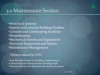 3.0 Maintenance Section

 •Structural systems
 •Interior and exterior Building Finishes
 •Grounds and Landscaping Facilities
 •Housekeeping
 •Mechanical System and Equipment
 •Electrical Equipment and System
 •Maintenance Management

  Contractor appoint by UiTM :

 •Asas Bina Resources for building maintenance.
 •Cahaya kejayaan Resources for cleaning work
 •Thursina Service for Maintain the electrical system

                                                        4/10/2013
 