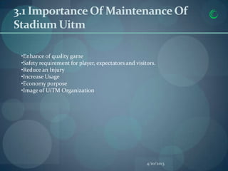 3.1 Importance Of Maintenance Of
Stadium Uitm

 •Enhance of quality game
 •Safety requirement for player, expectators and visitors.
 •Reduce an Injury
 •Increase Usage
 •Economy purpose
 •Image of UiTM Organization




                                                      4/10/2013
 