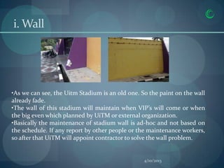 i. Wall




•As we can see, the Uitm Stadium is an old one. So the paint on the wall
already fade.
•The wall of this stadium will maintain when VIP’s will come or when
the big even which planned by UiTM or external organization.
•Basically the maintenance of stadium wall is ad-hoc and not based on
the schedule. If any report by other people or the maintenance workers,
so after that UiTM will appoint contractor to solve the wall problem.


                                                 4/10/2013
 