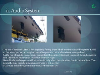 ii. Audio System




•The use of stadium UiTM is low especially for big event which need use an audio system. Based
on that situation, we can imagine the audio system in this stadium is not managed well.
•So the role of facilities department to maintain this audio system and to control the audio system
from the control room which located at the main stage.
•Basically the audio system will be maintain only when there is a function in this stadium. That
means the time to make a maintenance work is not specific.
•Make sure the audio system is functional when necessary.

                                                                 4/10/2013
 