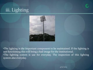 iii. Lighting




•The lighting is the important component to be maintained. If the lighting is
not functioning this will bring a bad image for the institutional.
•The lighting system is use for everyday. The inspection of this lighting
system also everyday.


                                                  4/10/2013
 
