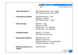3     DESIGN GUIDELINES                WATER SUPPLY

                                                           Typical Design Criteria


• Water Distribution       Max Pressure Zones ≤ 40 m (S’gor)
                           Max Pressure Zones ≤ 60 m (JKR)

• Transmission Pipeline    Residual Pressure ≥ 1 bar
                           Velocity ≤ 1.0 m/sec
                           Max Test Pressure = 15 bars

• Water Storage            Minimum ; 1-day
                           Maximum ; 3-day
                           Suction Tank ; 1/3 x Demand
                           Service Tank ; 2/3 x Demand

• Pumping System           Velocity ≤ 1.0 m/sec
                           Max head ; Pump curves

• Reticulation Pipelines   Head loss ≤ 2m / km
                           Velocity ≤ 0.6 m/sec
                           Residual Pressure ≥ 7.5m above HSL
                           Hydrants Pressure ≥ 1.0 bar

• Minimum pressure in a    5 psi (0.35 bar)
  system                                                                18
                                                                        18
                                                                    Mar 2010    18
 