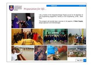 PREFACE                                        WATER SUPPLY


Preparation for life…

              • As a module of the Integrated Design Project course for the Bachelor of
              Civil Engineering programme, Faculty of Civil Engineering, UiTM, Shah
              Alam

              This program will provide basic overview of all aspects of Water Supply
              design approach and methodologies




                                                                             Mar 2010     2
 