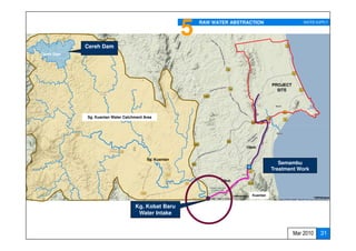 5   RAW WATER ABSTRACTION                    WATER SUPPLY




            Cereh Dam
Cereh Dam




                                                                                      PROJECT
                                                                                        SITE




            Sg. Kuantan Water Catchment Area




                                                                          15km


                                         Sg. Kuantan
                                                                                         Semambu
                                                                                      Treatment Work

                                                                  10km


                                                                            Kuantan


                                   Kg. Kobat Baru
                                    Water Intake


                                                                                                Mar 2010    31
 