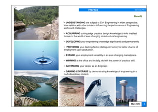PREFACE                                          WATER SUPPLY


                                                                         Benefit

• UNDERSTANDING the subject of Civil Engineering in wider perspective,
inter-relation with other subjects influencing the performance of Engineering
works and challenges.

• ACQUIRRING cutting edge practical design knowledge & skills that last
forever in the world of ever-changing infrastructural engineering.

• DEVELOPING your engineering knowledge significantly and permanently.

• PROVIDING your dashing factor (distinguish factor) for better chance of
employment upon graduation.

• EXPAND your employment versatility in an ever-changing marketplace.

• WINNING at the office and in daily job with the power of practical skill.

• ADVANCING your career as an Engineer.

• GAINING LEVERAGE by demonstrating knowledge of engineering in a
multi-disciplinary context.




                                                                      Mar 2010     3
 