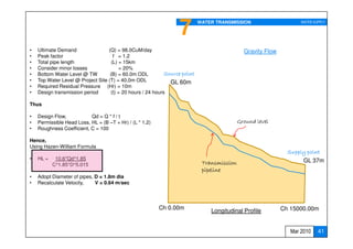 7         WATER TRANSMISSION                      WATER SUPPLY




•   Ultimate Demand                (Q) = 98.0CuM/day                                          Gravity Flow
•   Peak factor                       f = 1.2
•   Total pipe length                (L) = 15km
•   Consider minor losses                = 20%
•   Bottom Water Level @ TW         (B) = 60.0m ODL          Source point
•   Top Water Level @ Project Site (T) = 40.0m ODL             GL 60m
•   Required Residual Pressure (Hr) = 10m
•   Design transmission period      (t) = 20 hours / 24 hours

Thus

•   Design Flow,           Qd = Q * f / t
•   Permissible Head Loss, HL = (B –T + Hr) / (L * 1.2)                                     Ground level
•   Roughness Coefficient, C = 100

Hence,
Using Hazen-William Formula
                                                                                                               Supply point
•   HL =    10.6*Qd^1.85                                                                                            GL 37m
           C^1.85*D^5.015                                                    Transmission
                                                                             pipeline
•   Adopt Diameter of pipes, D = 1.8m dia
•   Recalculate Velocity,    V = 0.64 m/sec




                                                          Ch 0.00m                                           Ch 15000.00m
                                                                                Longitudinal Profile


                                                                                                                Mar 2010    41
 