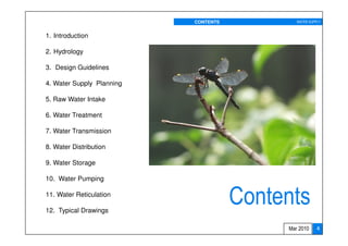 CONTENTS           WATER SUPPLY


1. Introduction

2. Hydrology

3. Design Guidelines

4. Water Supply Planning

5. Raw Water Intake

6. Water Treatment

7. Water Transmission

8. Water Distribution

9. Water Storage

10. Water Pumping

11. Water Reticulation

12. Typical Drawings
                                      Contents
                                           Mar 2010    4
 