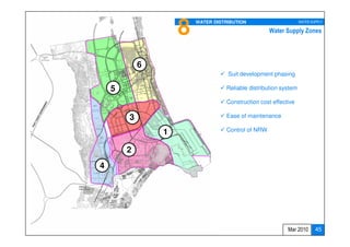 8   WATER DISTRIBUTION                       WATER SUPPLY

                                                   Water Supply Zones




            6
                                   Suit development phasing

    5                             Reliable distribution system

                                  Construction cost effective

        3                         Ease of maintenance

                1                 Control of NRW


        2
4




                                                          Mar 2010       45
 