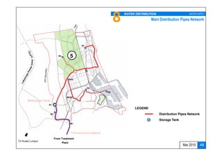8   WATER DISTRIBUTION                      WATER SUPPLY
                  To Cherating
                     (future)                                                                Main Distribution Pipes Network




                                                    R7



                                R5           5
         Timur




                                             R4



                                                         R2
                                                                     R9

                                        R8
       Balancing Tank
                    R1
                                                                                    LEGEND
                        R3                                                                         Distribution Pipes Network
                                                                                                   Storage Tank



                                             Transmission pipeline
                             From Treatment
To Kuala Lumpur
                                     Plant
                                                                                                                  Mar 2010      48
 