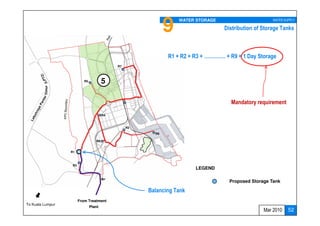 9   WATER STORAGE                        WATER SUPPLY
                  To Cherating
                     (future)                                                       Distribution of Storage Tanks



                                                               R1 + R2 + R3 + …………. + R9 = 1 Day Storage
                                              R7



                            R5           5
         Timur




                                                                                      Mandatory requirement

                                         R4



                                                   R2
                                                          R9

                                    R8


                   R1



                    R3
                                                                         LEGEND

                                                                                      Proposed Storage Tank

                                                        Balancing Tank
                         From Treatment
To Kuala Lumpur
                                 Plant
                                                                                                    Mar 2010    52
 
