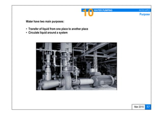10       WATER PUMPING      WATER SUPPLY

                                                                           Purpose

Water have two main purposes:

• Transfer of liquid from one place to another place
• Circulate liquid around a system




                                                                       Mar 2010   57
 