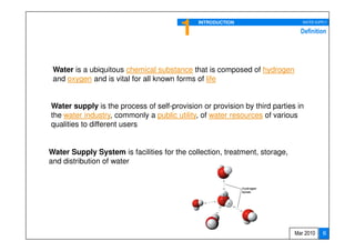 1    INTRODUCTION                      WATER SUPPLY

                                                                              Definition




 Water is a ubiquitous chemical substance that is composed of hydrogen
 and oxygen and is vital for all known forms of life


Water supply is the process of self-provision or provision by third parties in
the water industry, commonly a public utility, of water resources of various
qualities to different users


Water Supply System is facilities for the collection, treatment, storage,
and distribution of water




                                                                            Mar 2010    6
 