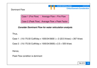 11      WATER RETICULATION               WATER SUPPLY

                                                            Critical Scenario Consideration
Dominant Flow


            Case 1 (Fire Flow) : Average Flow + Fire Flow

            Case 2 (Peak Flow) : Average Flow x Peak Factor

         Consider Dominant Flow for water reticulation analysis


 Thus,

 Case 1 : (19,175.50 CuM/day x 1000/24/3600 ) + 2 (22.5 lit/sec) = 267 lit/sec

 Case 2 : (19,175.50 CuM/day x 1000/24/3600) x 2.5 = 555 lit/sec


 Hence,

 Peak Flow condition is dominant


                                                                             Mar 2010     68
 