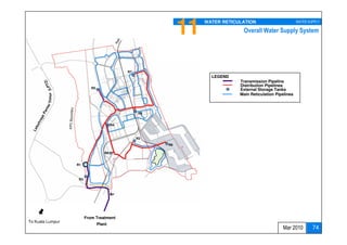 11   WATER RETICULATION                        WATER SUPPLY

                                                                              Overall Water Supply System




                                             R7
                                                                   LEGEND
                                                                             Transmission Pipeline
                                                                             Distribution Pipelines
                           R5
                                                                             External Storage Tanks
                                                                             Main Reticulation Pipelines
         Timur




                                                  R6


                                        R4



                                                  R2
                                                       R9

                                   R8


                  R1



                   R3




                                                                                      WATER DEMANDS
                        From Treatment
To Kuala Lumpur
                                Plant                                                 TANKS SCHEDULE
                                                                                                  Mar 2010         74
 