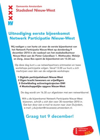Wij nodigen u van harte uit voor de eerste bijeenkomst van
het Netwerk Participatie Nieuw-West op donderdag 9
december 2010 in de raadzaal van het stadsdeelkantoor
Nieuw-West aan de Pieter Calandlaan 1. Wethouder, Welzijn
en Zorg, Jesse Bos opent de bijeenkomst om 13.30 uur.
Op deze dag kunt u uw netwerkpartners ontmoeten en twee
workshops participatie volgen. Vanaf 13.00 uur kunt u zich
inschrijven voor één van de volgende workshops:
1 Digitale participatiekaart Nieuw-West
2 Eigen kracht bewoners en vrijwilligers
3 Ontwikkeling activeringstrajecten DWI
4 Maatschappelijke opgave Nieuw-West
De dag wordt om 16.30 uur afgesloten met een netwerkborrel.
Wilt u de bijeenkomst Netwerk Participatie Nieuw-West
bijwonen, schrijft u zich dan voor 30 november 2010 in.
Dat kan door een e-mail te sturen naar Joan Duijndam,
e-mail: j.duijndam@nieuwwest.amsterdam.nl.
Graag tot 9 december!
Uitnodiging eerste bijeenkomst
Netwerk Participatie Nieuw-West
 
