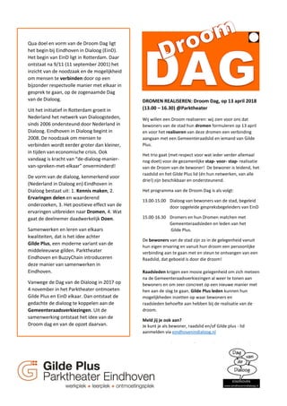 Qua doel en vorm van de Droom Dag ligt
het begin bij Eindhoven in Dialoog (EinD).
Het begin van EinD ligt in Rotterdam. Daar
ontstaat na 9/11 (11 september 2001) het
inzicht van de noodzaak en de mogelijkheid
om mensen te verbinden door op een
bijzonder respectvolle manier met elkaar in
gesprek te gaan, op de zogenaamde Dag
van de Dialoog.
Uit het initiatief in Rotterdam groeit in
Nederland het netwerk van Dialoogsteden,
sinds 2006 ondersteund door Nederland in
Dialoog. Eindhoven in Dialoog begint in
2008. De noodzaak om mensen te
verbinden wordt eerder groter dan kleiner,
in tijden van economische crisis. Ook
vandaag is kracht van “de-dialoog-manier-
van-spreken-met-elkaar” onverminderd!
De vorm van de dialoog, kenmerkend voor
(Nederland in Dialoog en) Eindhoven in
Dialoog bestaat uit: 1. Kennis maken, 2.
Ervaringen delen en waarderend
onderzoeken, 3. Het positieve effect van de
ervaringen uitbreiden naar Dromen, 4. Wat
gaat de deelnemer daadwerkelijk Doen.
Samenwerken en leren van elkaars
kwaliteiten, dat is het idee achter
Gilde Plus, een moderne variant van de
middeleeuwse gilden. Parktheater
Eindhoven en BuzzyChain introduceren
deze manier van samenwerken in
Eindhoven.
Vanwege de Dag van de Dialoog in 2017 op
4 november in het Parktheater ontmoeten
Gilde Plus en EinD elkaar. Dan ontstaat de
gedachte de dialoog te koppelen aan de
Gemeenteraadsverkiezingen. Uit de
samenwerking ontstaat het idee van de
Droom dag en van de opzet daarvan.
Wij willen een Droom realiseren: wij zien voor ons dat
bewoners van de stad hun dromen formuleren op 13 april
en voor het realiseren van deze dromen een verbinding
aangaan met een Gemeenteraadslid en iemand van Gilde
Plus.
Het trio gaat (met respect voor wat ieder verder allemaal
nog doet) voor de gezamenlijke stap- voor- stap- realisatie
van de Droom van de bewoner! De bewoner is leidend, het
raadslid en het Gilde Plus lid (én hun netwerken, van alle
drie!) zijn beschikbaar en ondersteunend.
Het programma van de Droom Dag is als volgt:
13.00-15.00 Dialoog van bewoners van de stad, begeleid
door opgeleide gespreksbegeleiders van EinD
15.00-16.30 Dromers en hun Dromen matchen met
Gemeenteraadsleden en leden van het
Gilde Plus.
De bewoners van de stad zijn zo in de gelegenheid vanuit
hun eigen ervaring en vanuit hun droom een persoonlijke
verbinding aan te gaan met en steun te ontvangen van een
Raadslid, dat geboeid is door die droom!
Raadsleden krijgen een mooie gelegenheid om zich meteen
na de Gemeenteraadsverkiezingen al weer te tonen aan
bewoners en om zeer concreet op een nieuwe manier met
hen aan de slag te gaan. Gilde Plus leden kunnen hun
mogelijkheden inzetten op waar bewoners en
raadsleden behoefte aan hebben bij de realisatie van de
droom.
Meld jij je ook aan?
Je kunt je als bewoner, raadslid en/of Gilde plus - lid
aanmelden via eindhovenindialoog.nl
Voor meer informatie of vragen, kun je ons benaderen
via eindhovenindialoog@gmail.com
DROMEN REALISEREN: Droom Dag, op 13 april 2018
(13.00 – 16.30) @Parktheater
 