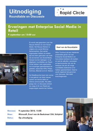 Uitnodiging
  Roundtable en Discussie


Ervaringen met Enterprise Social Media in
Retail
9 september om 15:00 uur


                      Er wordt veel gesproken over Het
                      Nieuwe Werken en over Social
                      Media. Het Nieuwe Werken is           Doel van de Roundtable
                      volgens ons vooral Slimmer
                      Samenwerken. Een aantal
                                                           Wilco Turnhout zal een inleidende
                      organisaties hebben al ontdekt
                                                           presentatie geven van wat
                      dat het intern gebruiken van tools
                                                           Enterprise Social Media is en
                      die we kennen van Social Media,
                                                           hoe andere bedrijven dit inzetten
                      hieraan kunnen bijdragen. In de
                                                           en wat de valkuilen, successen
                      afgelopen roundtables van Rapid
                                                           en leermomenten zijn van de
                      Circle hebben veel organisaties
                                                           bedrijven die aan de vorige
                      hun ervaringen gepresenteerd en
                                                           roundtables deelnamen of er
                      gedeeld, waaronder KPN, Philips,
                                                           hebben gepresenteerd. Daarna
                      Achmea, Alliander en A.S. Watson.
                                                           wordt uitgebreid tijd genomen
                                                           voor discussie. Met retail-
                      De Retailbranche loopt niet voorop
                                                           branchegenoten.
                      in het gebruik van deze nieuwe
                      manier van kennis delen en
                      interne communicatie. Wij willen
                      graag met u in discussie omtrent
                      de vraag of dit voor Retail een
                      toegevoegde waarde kan hebben.




Wanneer:   9 september 2010, 15:00
Waar:      Microsoft, Evert van de Beekstraat 354, Schiphol
Status:    Op uitnodiging
 