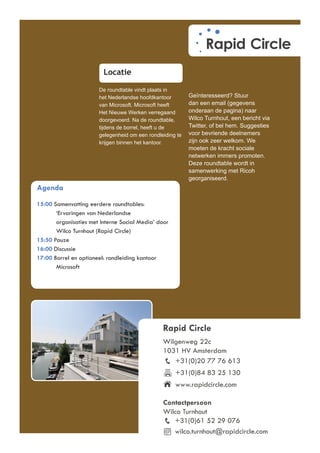 Locatie

                       De roundtable vindt plaats in
                       het Nederlandse hoofdkantoor        Geïnteresseerd? Stuur
                       van Microsoft. Microsoft heeft      dan een email (gegevens
                       Het Nieuwe Werken verregaand        onderaan de pagina) naar
                       doorgevoerd. Na de roundtable,      Wilco Turnhout, een bericht via
                       tijdens de borrel, heeft u de       Twitter, of bel hem. Suggesties
                       gelegenheid om een rondleiding te   voor bevriende deelnemers
                       krijgen binnen het kantoor.         zijn ook zeer welkom. We
                                                           moeten de kracht sociale
                                                           netwerken immers promoten.
                                                           Deze roundtable wordt in
                                                           samenwerking met Ricoh
                                                           georganiseerd.
Agenda
15:00 Samenvatting eerdere roundtables:
       ‘Ervaringen van Nederlandse
       organisaties met Interne Social Media’ door
       Wilco Turnhout (Rapid Circle)
15:50 Pauze
16:00 Discussie
17:00 Borrel en optioneel: rondleiding kantoor
       Microsoft




                                                Rapid Circle
                                                Wilgenweg 22c
                                                1031 HV Amsterdam
                                                   +31(0)20 77 76 613
                                                     +31(0)84 83 25 130
                                                     www.rapidcircle.com

                                                Contactpersoon
                                                Wilco Turnhout
                                                   +31(0)61 52 29 076
                                                   wilco.turnhout@rapidcircle.com
 