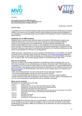 1/2
Uitnodiging
AAN DE DIRECTIELEDEN VAN DE VNMI-LIDBEDRIJVEN
AAN DE MVO-VERANTWOORDELIJKE BIJ DE VNMI-LIDBEDRIJVEN
AAN DE INKOOPMANAGERS BIJ DE VNMI-LIDBEDRIJVEN
Zoetermeer, mei 2015
Geachte leden,
In navolging van onze vooraankondiging nodigt de Vereniging Nederlandse Metallurgische Industrie
(VNMI) u van harte uit voor de tweede (interne) VNMI workshop over ketenverantwoordelijkheid in
de metaalketen op donderdagmiddag 9 juli aanstaande. MVO Nederland verleent medewerking aan
deze workshop.
Aanleiding van de VNMI workshop
Afgelopen jaar en opnieuw bij de workshop bleek al dat diverse VNMI-lidbedrijven steeds vaker
worden benaderd door hun afnemers over diverse aspecten van ketenverantwoordelijkheid,
variërend van broninformatie over mineraleninkoop, tot zelfs juridische uitsluitingen van
ketenverantwoordelijkheid. Onder inkopers uit de metaalketen en/of aanverwante ketens worden
scores op milieu- en sociale thema's in steeds meer transacties meegewogen. Daarbij komt dat het
Europees Parlement vorige week in meerderheid heeft gestemd voor verplichte certificering van alle
import van grondstoffen en mineralen uit conflictgebieden.
VNMI organiseert –mede gezien de ervaren problemen bij lidbedrijven en de actualiteit- een tweede
workshop over dit onderwerp. Hierin worden de uitkomsten van de MVO risicochecker besproken,
waarvoor aanwezigen en alle VNMI-directieleden bij de lidbedrijven een oproep hebben ontvangen
om in te (laten) vullen. Het is eerder gezegd: stilzitten is op dit dossier geen optie meer!
Doel van de workshop
Tijdens en na afloop van de eerste workshop is uw positie bij dit thema verkend en zijn u en uw
firma bewust gemaakt van de ontwikkelingen op dit dossier. Bovendien heeft VNMI de leden tools
meegegeven over hoe ze aan het werk moeten om meer transparantie in hun grondstoffenketens te
kunnen bereiken. Deze tweede workshop bespreekt de uitkomsten van de zelfscan op basis van de
MVO risicochecker van MVO Nederland. Aan het eind van de middag heeft u een antwoord op de
volgende vragen:
- Waar zitten kwetsbaarheden, hoe kan ik als bedrijf mij daar beter tegen wapenen?
- Hoe zien die eerste stappen eruit die mijn firma zou kunnen nemen?
- Is mijn inkooporganisatie erop berekend, wat is nodig om in de first tier vragen te stellen?
- Minister Ploumen streeft naar convenanten: wat kan daarvan verwacht worden? Wat betekent dat
voor de concurrentiepositie? Gaat Nederland niet te veel alleen haar gang?
Opzet van de workshop
De indeling van de bijeenkomst is als volgt:
12.00 uur Inloop en lunch
12.30 uur Opening door Eric van der Oest (Tata Steel/bestuurslid VNMI)
12.40 uur Inleiding door Thomas Sturm (Aurubis) over internationaal MVO
13.00 uur Inleiding door Bernedine Bos (MVO Nederland)
13.20 uur Ronde tafel (aanwezigen in subgroepen samen aan de slag met de uitkomsten van de MVO
risicochecker voor uw firma, onder leiding van MVO Nederland)
15.00 uur Koffiepauze
15.15 uur Discussie, take aways
15.40 uur Rondleiding Aurubis
17.00 uur Afsluiting incl. non-alcoholische versnapering
Uw aanwezigheid en inbreng worden zeer op prijs gesteld. U ontvangt na afloop alle presentaties
en een verslag en bent dan zo goed als mogelijk in staat uw firma voor te bereiden op de laatste
ontwikkelingen bij dit dossier. VNMI zal zich baseren op de uitkomsten van deze workshop bij haar
belangenbehartiging.
 
