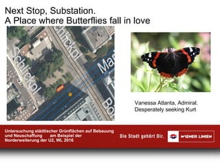 Next Stop, Substation.
A Place where Butterflies fall in love
Untersuchung städtischer Grünflächen auf Bebauung
und Neuschaffung am Beispiel der
Norderweiterung der U2, WL 2016
Vanessa Atlanta, Admiral.
Desperately seeking Kurt
 