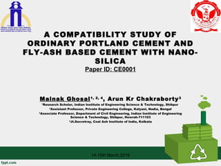 A COMPATIBILITY STUDY OF
ORDINARY PORTLAND CEMENT AND
FLY-ASH BASED CEMENT WITH NANO-
SILICA
Paper ID: CE0001
Mainak Ghosal1, 2, 4
, Arun Kr Chakraborty3
1
Research Scholar, Indian Institute of Engineering Science & Technology, Shibpur
2
Assistant Professor, Private Engineering College, Kalyani, Nadia, Bengal
3
Associate Professor, Department of Civil Engineering, Indian Institute of Engineering
Science & Technology, Shibpur, Howrah-711103
4
Jt.Secretray, Coal Ash Institute of India, Kolkata
14-15th March,2019
 