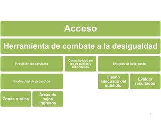 Acceso
Herramienta de combate a la desigualdad
                                Conectividad en
      Provisión de servicios     las escuelas y        Equipos de bajo costo
                                   bibliotecas


                                                     Diseño
                                                                       Evaluar
     Evaluación de proyectos                      adecuado del
                                                                     resultados
                                                    subsidio

                     Áreas de
Zonas rurales          bajos
                     ingresos

                                                                               7
 
