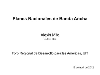 Planes Nacionales de Banda Ancha


                  Alexis Milo
                    COFETEL




Foro Regional de Desarrollo para las Américas, UIT



                                       18 de abril de 2012
 