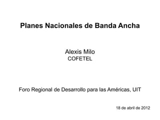 Planes Nacionales de Banda Ancha


                  Alexis Milo
                   COFETEL




Foro Regional de Desarrollo para las Américas, UIT


                                       18 de abril de 2012
 
