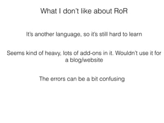 What I don’t like about RoR
It’s another language, so it’s still hard to learn
Seems kind of heavy, lots of add-ons in it. Wouldn’t use it for
a blog/website
The errors can be a bit confusing
 