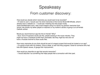 Speakeasy
From customer discovery:
How would you decide which memories you would want to be recorded?
- If I were to use it, I would use it for short memories of the Corner Brook Mill Whistle, which I
already have a website on -- I could see it feeding into that project nicely.
(www.whistleproject.com) I also could imagine using it to record my parents' memories from
school, like pranks my father played on teachers or my mother's stories of going to an all female
Catholic school.
Would you recommend an app like this to friends? Why?
- Sure. A lot of musicians would use this, people working in the music industry. They
might not have a Facebook proﬁle that’s shareable. But they might be new and not
have a Youtube channel to share audio ﬁles.
How many memories do you think should be part of a legacy project that would be hosted on an app?
- I’m going to think with my children. Once a week, to see how they progress. Great for someone who had
kids with speech issues, to gauge their improvement.
How would you describe an app that records memories?
- I would describe it as something that helps people feel a connection with their past.
 