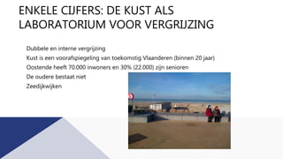 ENKELE CIJFERS: DE KUST ALS
LABORATORIUM VOOR VERGRIJZING
Dubbele en interne vergrijzing
Kust is een voorafspiegeling van toekomstig Vlaanderen (binnen 20 jaar)
Oostende heeft 70.000 inwoners en 30% (22.000) zijn senioren
De oudere bestaat niet
Zeedijkwijken
 