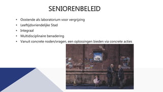SENIORENBELEID
• Oostende als laboratorium voor vergrijzing
• Leeftijdsvriendelijke Stad
• Integraal
• Multidisciplinaire benadering
• Vanuit concrete noden/vragen, een oplossingen bieden via concrete acties
 