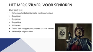 HET MERK 'ZILVER' VOOR SENIOREN
Zilver staat voor :
• Herkenbaarheid als organisatie van lokaal bestuur
• Betaalbaar
• Bereikbaar
• Begeleiding
• Vertrouwen
• Thema’s en vraaggestuurd, voor en door de mensen
• Info blaadje volgend event
 