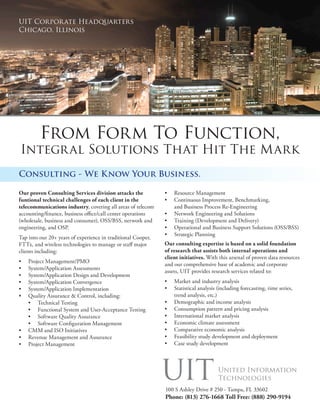 UIT Corpor ate Headquarters
Chicago, Illinois




         From Form To Function,
Integr al Solutions That Hit The Mark
Consulting - We Know Your Business.

                                                              •	 Resource Management
Our proven Consulting Services division attacks the
                                                              •	 Continuous Improvement, Benchmarking,
funtional technical challenges of each client in the
telecommunications industry, covering all areas of telecom       and Business Process Re-Engineering
accounting/finance, business office/call center operations    •	 Network Engineering and Solutions
(wholesale, business and consumer), OSS/BSS, network and      •	 Training (Development and Delivery)
engineering, and OSP.                                         •	 Operational and Business Support Solutions (OSS/BSS)
                                                              •	 Strategic Planning
Tap into our 20+ years of experience in traditional Cooper,
                                                              Our consulting expertise is based on a solid foundation
FTTx, and wireless technologies to manage or staff major
                                                              of research that assists both internal operations and
clients including:
                                                              client initiatives. With this arsenal of proven data resources
•	 Project Management/PMO
                                                              and our comprehensive base of academic and corporate
•	 System/Application Assessments
                                                              assets, UIT provides research services related to:
•	 System/Application Design and Development
                                                              •	 Market and industry analysis
•	 System/Application Convergence
                                                              •	 Statistical analysis (including forecasting, time series,
•	 System/Application Implementation
                                                                 trend analysis, etc.)
•	 Quality Assurance & Control, including:
                                                              •	 Demographic and income analysis
   •	 Technical Testing
                                                              •	 Consumption pattern and pricing analysis
   •	 Functional System and User-Acceptance Testing
                                                              •	 International market analysis
   •	 Software Quality Assurance
                                                              •	 Economic climate assessment
   •	 Software Configuration Management
                                                              •	 Comparative economic analysis
•	 CMM and ISO Initiatives
                                                              •	 Feasibility study development and deployment
•	 Revenue Management and Assurance
                                                              •	 Case study development
•	 Project Management




                                                              100 S Ashley Drive # 250 - Tampa, FL 33602
                                                              Phone: (813) 276-1668 Toll Free: (888) 290-9194
 