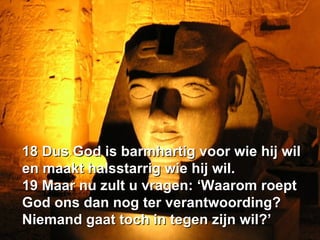 18 Dus God is barmhartig voor wie hij wil en maakt halsstarrig wie hij wil.  19 Maar nu zult u vragen: ‘Waarom roept God ons dan nog ter verantwoording? Niemand gaat toch in tegen zijn wil?’ 