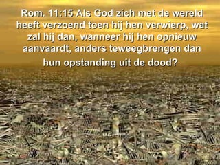 Rom. 11:15 Als God zich met de wereld heeft verzoend toen hij hen verwierp, wat zal hij dan, wanneer hij hen opnieuw aanvaardt, anders teweegbrengen dan hun opstanding uit de dood?   