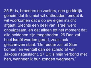 25 Er is, broeders en zusters, een goddelijk geheim dat ik u niet wil onthouden, omdat ik wil voorkomen dat u op uw eigen inzicht afgaat. Slechts een deel van Israël werd onbuigzaam, en dat alleen tot het moment dat alle heidenen zijn toegetreden. 26 Dan zal heel Israël worden gered, zoals ook geschreven staat: ‘De redder zal uit Sion komen, en wentelt dan de schuld af van Jakobs nageslacht. 27 Dit is mijn verbond met hen, wanneer ik hun zonden wegneem.’  