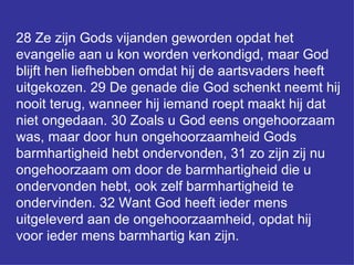 28 Ze zijn Gods vijanden geworden opdat het evangelie aan u kon worden verkondigd, maar God blijft hen liefhebben omdat hij de aartsvaders heeft uitgekozen. 29 De genade die God schenkt neemt hij nooit terug, wanneer hij iemand roept maakt hij dat niet ongedaan. 30 Zoals u God eens ongehoorzaam was, maar door hun ongehoorzaamheid Gods barmhartigheid hebt ondervonden, 31 zo zijn zij nu ongehoorzaam om door de barmhartigheid die u ondervonden hebt, ook zelf barmhartigheid te ondervinden. 32 Want God heeft ieder mens uitgeleverd aan de ongehoorzaamheid, opdat hij voor ieder mens barmhartig kan zijn.  