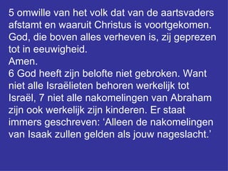5 omwille van het volk dat van de aartsvaders afstamt en waaruit Christus is voortgekomen. God, die boven alles verheven is, zij geprezen tot in eeuwigheid.  Amen.  6 God heeft zijn belofte niet gebroken. Want niet alle Israëlieten behoren werkelijk tot Israël, 7 niet alle nakomelingen van Abraham zijn ook werkelijk zijn kinderen. Er staat immers geschreven: ‘Alleen de nakomelingen van Isaak zullen gelden als jouw nageslacht.’  