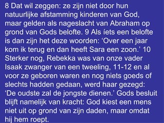 8 Dat wil zeggen: ze zijn niet door hun natuurlijke afstamming kinderen van God, maar gelden als nageslacht van Abraham op grond van Gods belofte. 9 Als íets een belofte is dan zijn het deze woorden: ‘Over een jaar kom ik terug en dan heeft Sara een zoon.’ 10 Sterker nog, Rebekka was van onze vader Isaak zwanger van een tweeling, 11-12 en al voor ze geboren waren en nog niets goeds of slechts hadden gedaan, werd haar gezegd: ‘De oudste zal de jongste dienen.’ Gods besluit blijft namelijk van kracht: God kiest een mens niet uit op grond van zijn daden, maar omdat hij hem roept.  