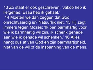 13 Zo staat er ook geschreven: ‘Jakob heb ik liefgehad, Esau heb ik gehaat.’  14 Moeten we dan zeggen dat God onrechtvaardig is? Natuurlijk niet. 15 Hij zegt immers tegen Mozes: ‘Ik ben barmhartig voor wie ik barmhartig wil zijn, ik schenk genade aan wie ik genade wil schenken.’ 16 Alles hangt dus af van God en zijn barmhartigheid, niet van de wil of de inspanning van de mens.  